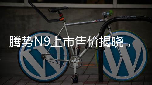 腾势N9上市售价揭晓，同级竞争者问界M9的挑战与机遇