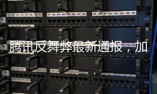 腾讯反舞弊最新通报，加强内部监管，坚决打击零容忍