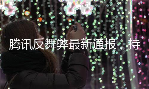 腾讯反舞弊最新通报，持续深化内部反腐，强化合规管理