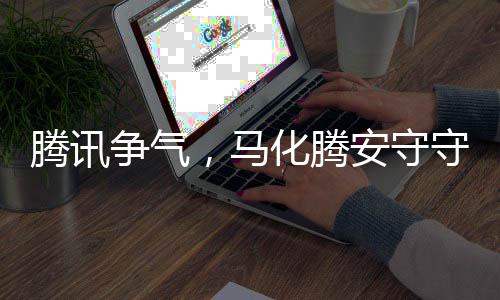 腾讯争气，马化腾安守守成长之境的心略观察