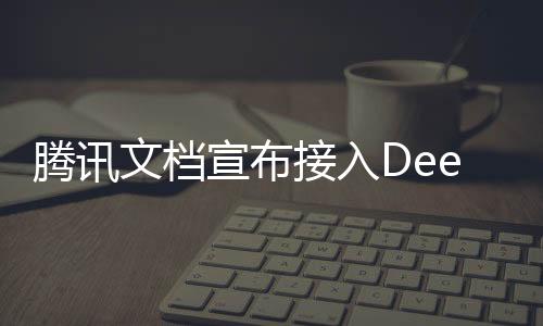 腾讯文档宣布接入DeepSeek，引领文档智能化的新篇章