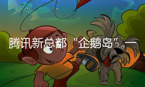 腾讯新总部“企鹅岛”一期今年6月启用：总投资319亿