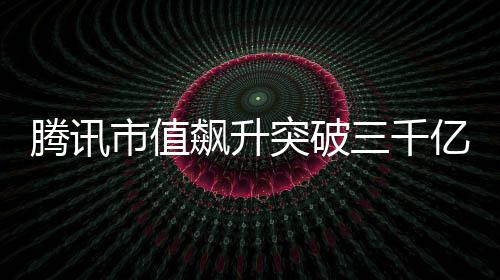 腾讯市值飙升突破三千亿大关，股市掀起新波澜