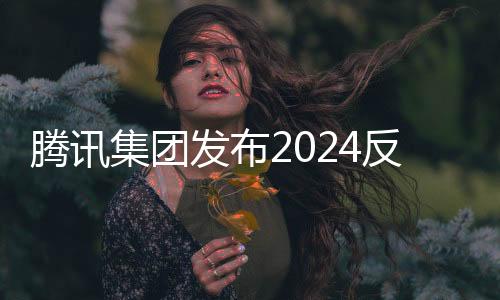 腾讯集团发布2024反舞弊通报，深化企业诚信建设