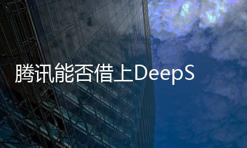 腾讯能否借上DeepSeek的东风？