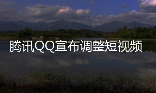 腾讯QQ宣布调整短视频业务战略，重新定位，优化用户体验及商业价值实现