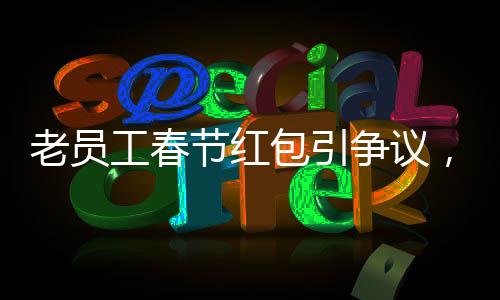老员工春节红包引争议，收到千元红包竟遭解雇事件深度剖析