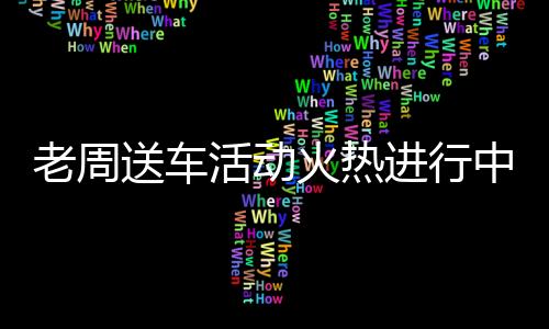 老周送车活动火热进行中，你领车了吗？