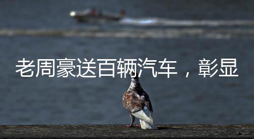 老周豪送百辆汽车，彰显企业社会责任感