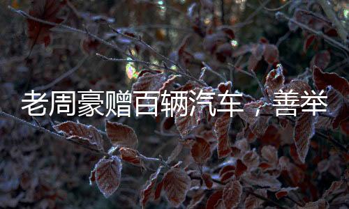 老周豪赠百辆汽车，善举引领新时代风尚