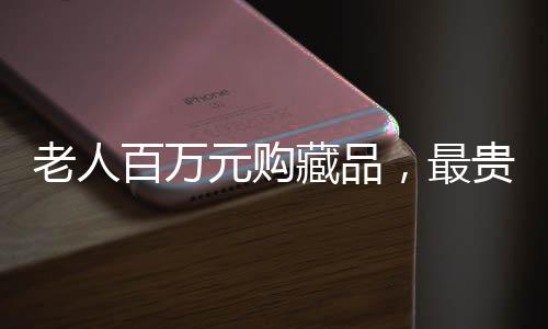 老人百万元购藏品，最贵藏品仅值十元，收藏市场的惊人之谜