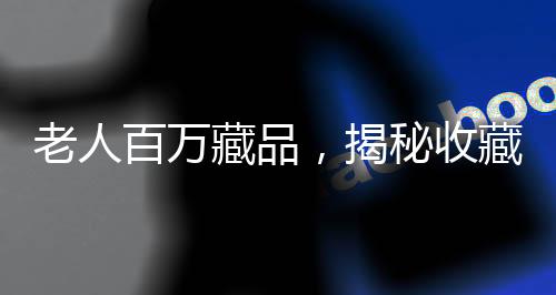 老人百万藏品，揭秘收藏背后辛酸与价值倒置