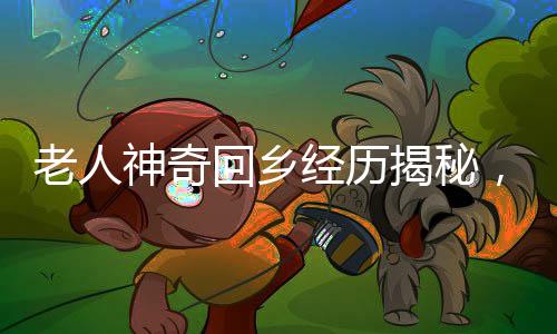 老人神奇回乡经历揭秘，春节回村重塑年龄之谜揭晓，一场人生归途的温暖记忆
