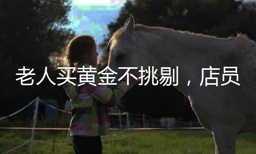 老人买黄金不挑剔，店员火速报警——一笔特殊交易背后的故事