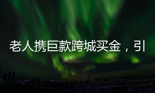 老人携巨款跨城买金，引发市场热议