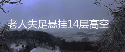 老人失足悬挂14层高空，全楼闻声紧急救援——生死瞬间的众志成城