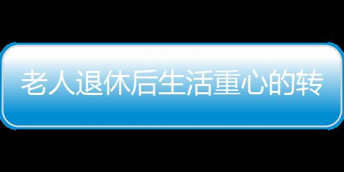 老人退休后生活重心的转变与心理健康，应对抑郁的挑战