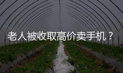 老人被收取高价卖手机？店家回应与揭秘