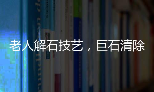 老人解石技艺，巨石清除的艺术之旅