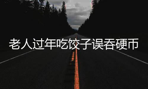 老人过年吃饺子误吞硬币，一场意外中的温情与医疗关注
