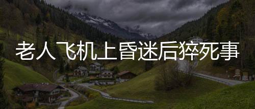 老人飞机上昏迷后猝死事件曝光，川航回应关切之心让人感动