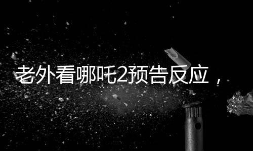 老外看哪吒2预告反应，全球瞩目，期待爆棚