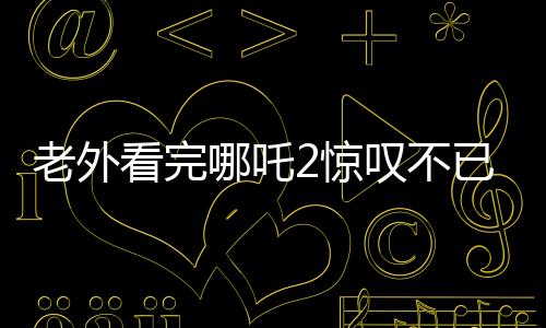 老外看完哪吒2惊叹不已，中国动画展现惊艳世界