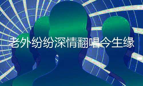老外纷纷深情翻唱今生缘，跨越国界的音乐情缘