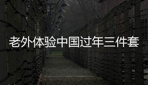 老外体验中国过年三件套