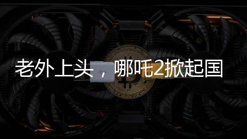老外上头，哪吒2掀起国际热潮