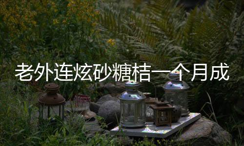 老外连炫砂糖桔一个月成小黄人，独特的中国水果魅力揭秘