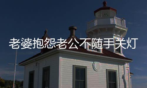 老婆抱怨老公不随手关灯，一句话化解矛盾