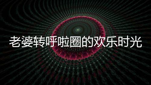 老婆转呼啦圈的欢乐时光，老公的恶搞让日常充满趣味