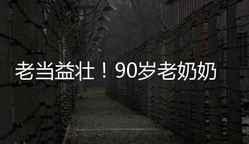 老当益壮！90岁老奶奶卷翻年轻人，展现无限活力