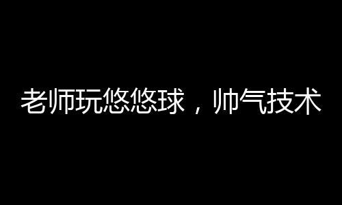 老师玩悠悠球，帅气技术展现魅力