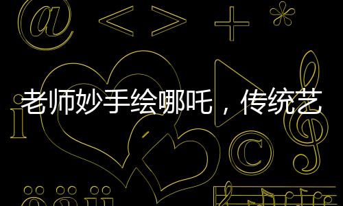 老师妙手绘哪吒，传统艺术融入课堂