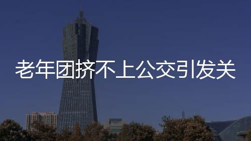 老年团挤不上公交引发关注，要求加车，社区交通亟待改善