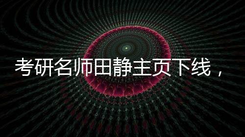 考研名师田静主页下线，毕业院校信息撤销——探寻背后的故事