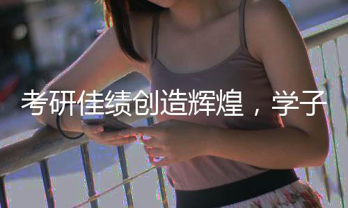 考研佳绩创造辉煌，学子荣获全国第一之荣誉