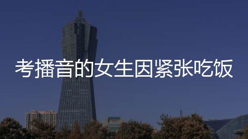 考播音的女生因紧张吃饭咬到舌头——一个小细节展现大情感
