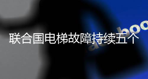 联合国电梯故障持续五个月，亟待修复的背后反映世界协同维护问题