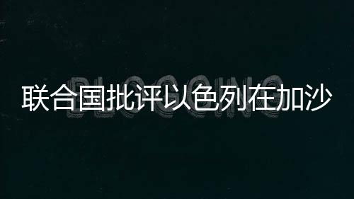 联合国批评以色列在加沙实施饥饿战术引发国际社会关注