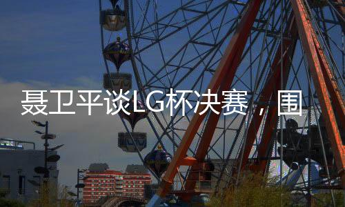 聂卫平谈LG杯决赛，围棋界的悲剧