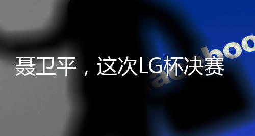 聂卫平，这次LG杯决赛成围棋界悲剧