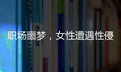 职场噩梦，女性遭遇性侵与公司应对争议事件