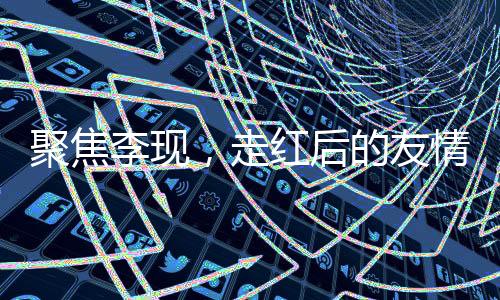 聚焦李现，走红后的友情变迁引发争议
