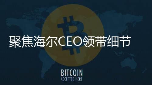 聚焦海尔CEO领带细节揭示企业战略重心，智能冰箱洗衣机的领导地位