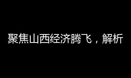 聚焦山西经济腾飞，解析2024年GDP成果，展望未来发展
