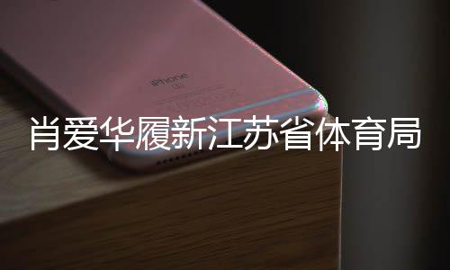 肖爱华履新江苏省体育局副局长，展望未来体育事业新发展