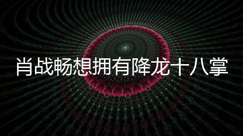 肖战畅想拥有降龙十八掌技能的奇妙旅程